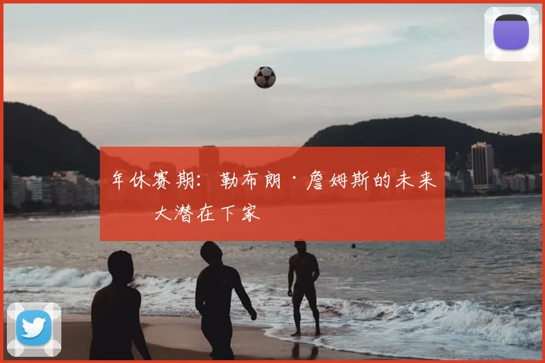 年休赛期:勒布朗·詹姆斯的未来五大潜在下家