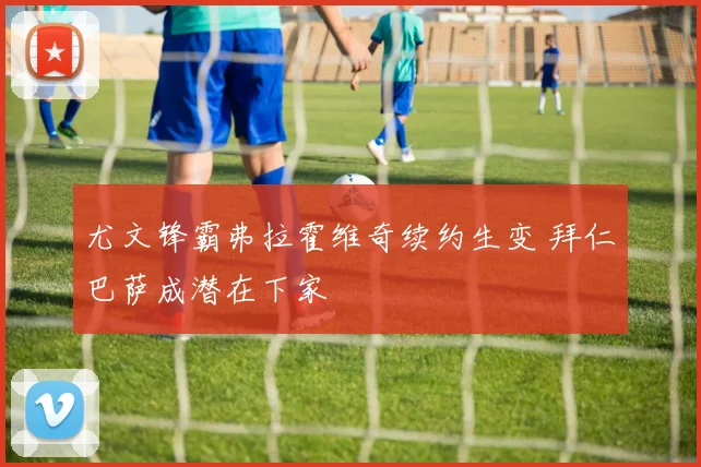 尤文锋霸弗拉霍维奇续约生变 拜仁巴萨成潜在下家