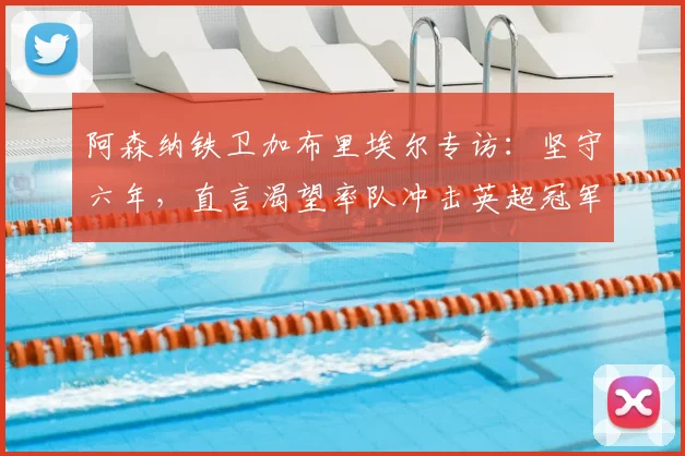 阿森纳铁卫加布里埃尔专访：坚守六年，直言渴望率队冲击英超冠军