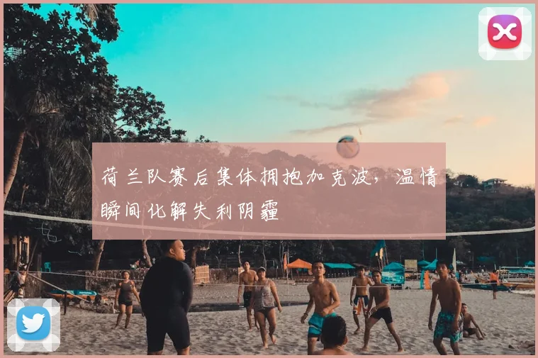 荷兰队赛后集体拥抱加克波,温情瞬间化解失利阴霾