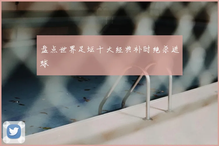 盘点世界足坛十大经典补时绝杀进球