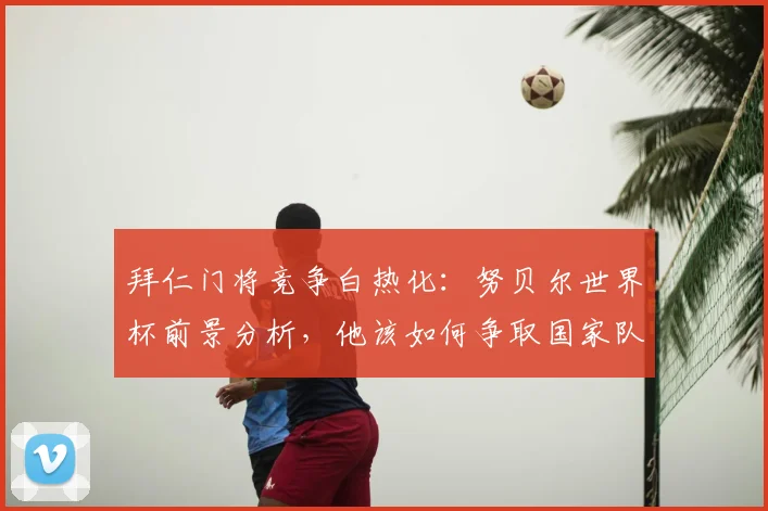 拜仁门将竞争白热化：努贝尔世界杯前景分析，他该如何争取国家队席位？