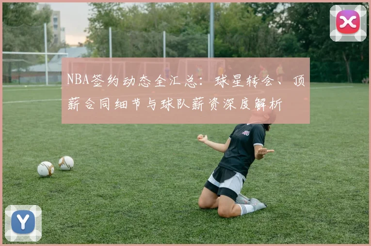 NBA签约动态全汇总：球星转会、顶薪合同细节与球队薪资深度解析