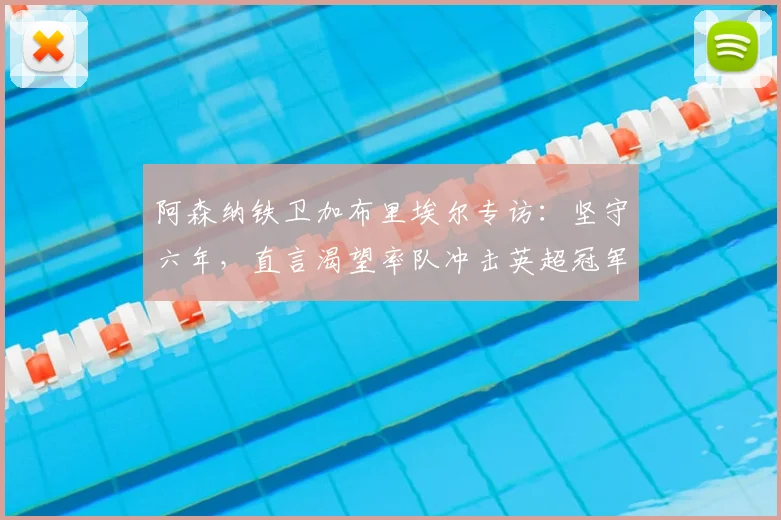 阿森纳铁卫加布里埃尔专访:坚守六年,直言渴望率队冲击英超冠军