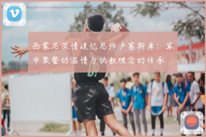 西蒙尼深情追忆恩师卢塞斯库：家中聚餐的温情与执教理念的传承
